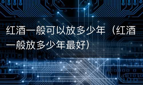 红酒一般可以放多少年（红酒一般放多少年最好）