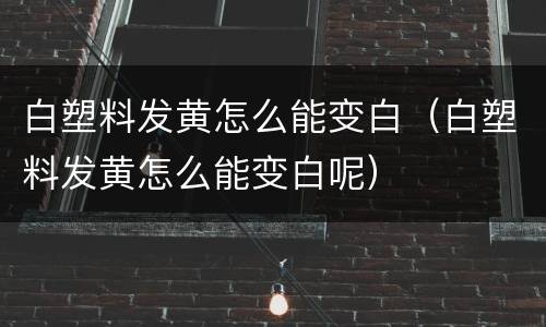 白塑料发黄怎么能变白（白塑料发黄怎么能变白呢）