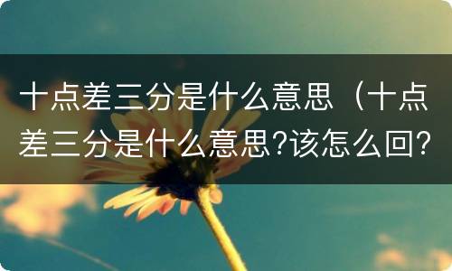 十点差三分是什么意思（十点差三分是什么意思?该怎么回?）