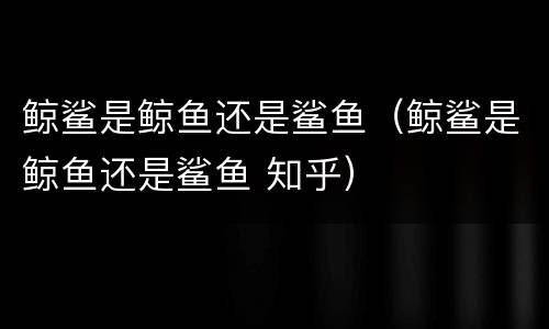 鲸鲨是鲸鱼还是鲨鱼（鲸鲨是鲸鱼还是鲨鱼 知乎）