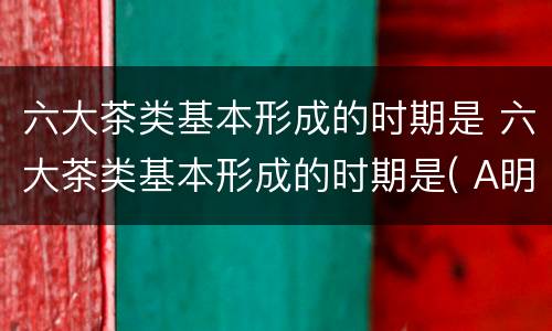 六大茶类基本形成的时期是 六大茶类基本形成的时期是( A明代B元代 C清代 D宋代