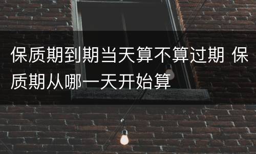 保质期到期当天算不算过期 保质期从哪一天开始算