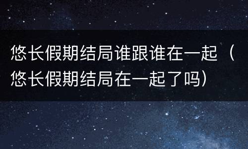 悠长假期结局谁跟谁在一起（悠长假期结局在一起了吗）