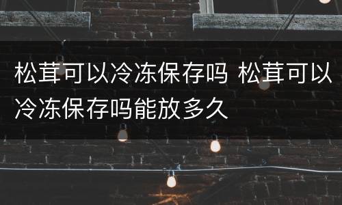 松茸可以冷冻保存吗 松茸可以冷冻保存吗能放多久