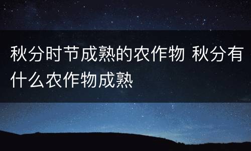 秋分时节成熟的农作物 秋分有什么农作物成熟