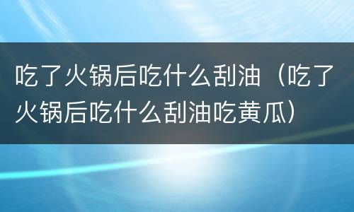 吃了火锅后吃什么刮油（吃了火锅后吃什么刮油吃黄瓜）