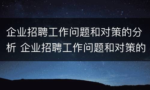 企业招聘工作问题和对策的分析 企业招聘工作问题和对策的分析论文