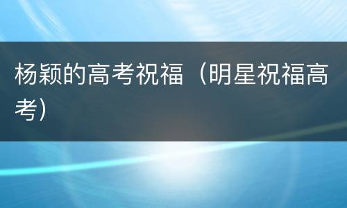 杨颖的高考祝福（明星祝福高考）