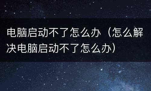 电脑启动不了怎么办（怎么解决电脑启动不了怎么办）