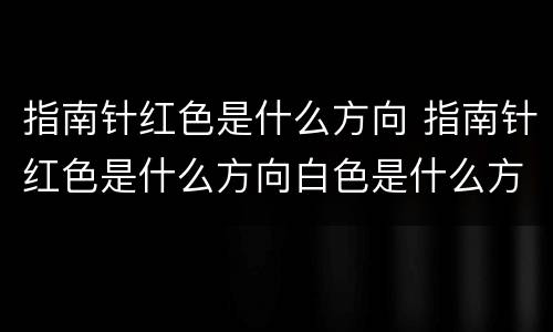 指南针红色是什么方向 指南针红色是什么方向白色是什么方向