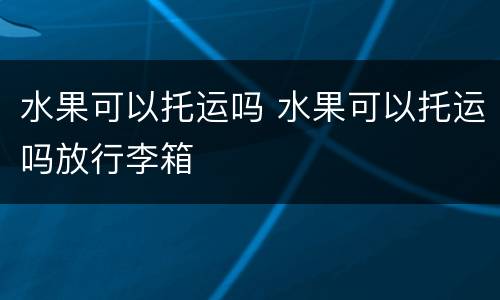 水果可以托运吗 水果可以托运吗放行李箱