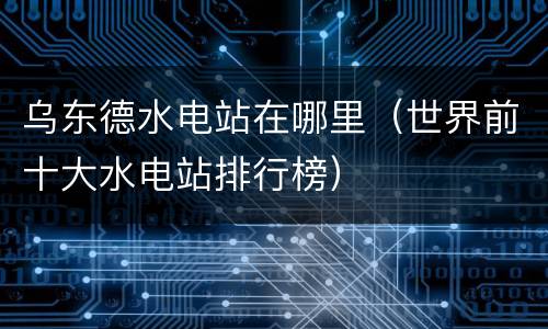 乌东德水电站在哪里（世界前十大水电站排行榜）