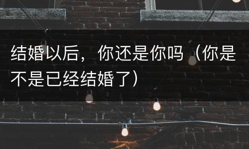 结婚以后，你还是你吗（你是不是已经结婚了）