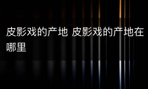 皮影戏的产地 皮影戏的产地在哪里