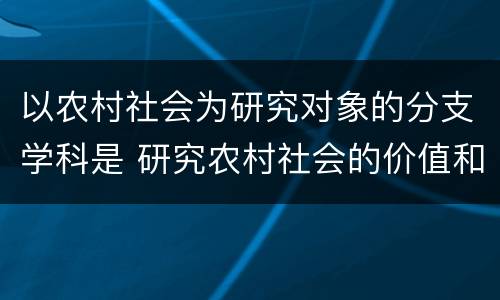 以农村社会为研究对象的分支学科是 研究农村社会的价值和意义是什么?
