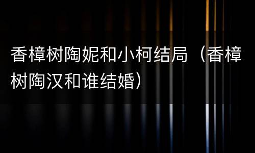 香樟树陶妮和小柯结局（香樟树陶汉和谁结婚）