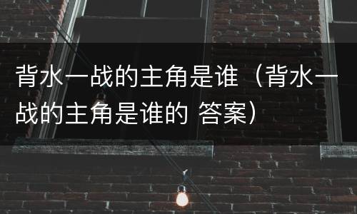 背水一战的主角是谁（背水一战的主角是谁的 答案）