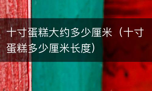 十寸蛋糕大约多少厘米（十寸蛋糕多少厘米长度）