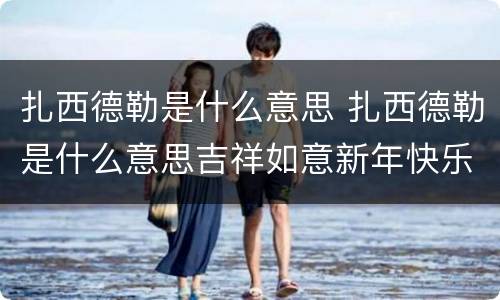 扎西德勒是什么意思 扎西德勒是什么意思吉祥如意新年快乐