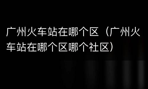 广州火车站在哪个区（广州火车站在哪个区哪个社区）