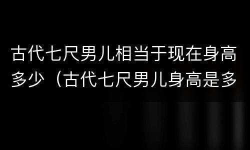 古代七尺男儿相当于现在身高多少（古代七尺男儿身高是多少）