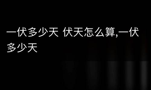 一伏多少天 伏天怎么算,一伏多少天