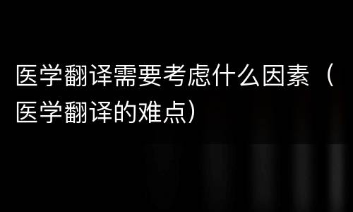 医学翻译需要考虑什么因素（医学翻译的难点）