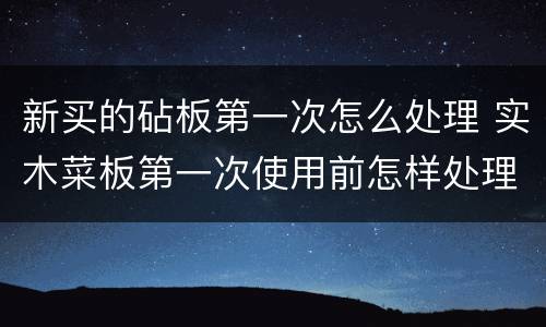 新买的砧板第一次怎么处理 实木菜板第一次使用前怎样处理好