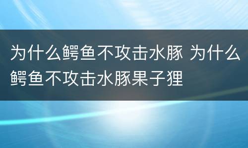 为什么鳄鱼不攻击水豚 为什么鳄鱼不攻击水豚果子狸