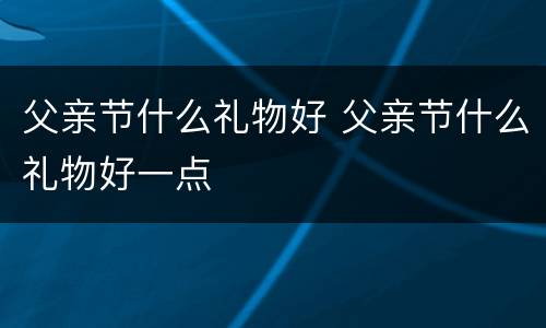 父亲节什么礼物好 父亲节什么礼物好一点
