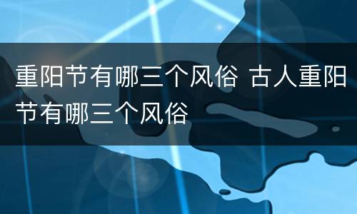 重阳节有哪三个风俗 古人重阳节有哪三个风俗
