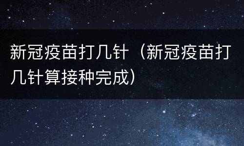 新冠疫苗打几针（新冠疫苗打几针算接种完成）