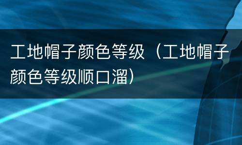 工地帽子颜色等级（工地帽子颜色等级顺口溜）
