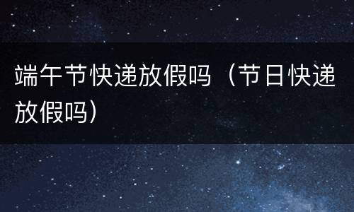 端午节快递放假吗（节日快递放假吗）