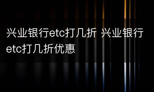 兴业银行etc打几折 兴业银行etc打几折优惠