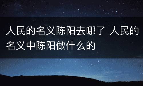 人民的名义陈阳去哪了 人民的名义中陈阳做什么的