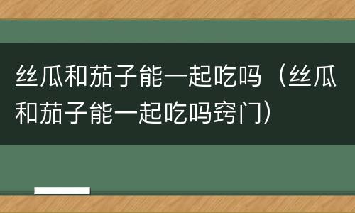 丝瓜和茄子能一起吃吗（丝瓜和茄子能一起吃吗窍门）