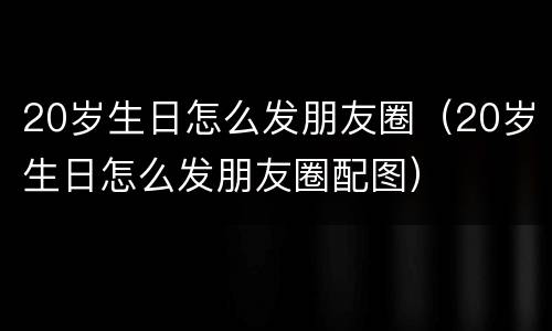 20岁生日怎么发朋友圈（20岁生日怎么发朋友圈配图）