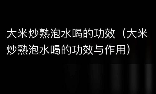 大米炒熟泡水喝的功效（大米炒熟泡水喝的功效与作用）