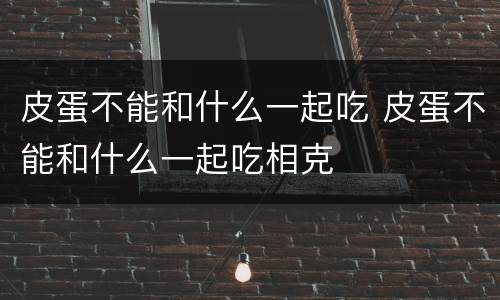 皮蛋不能和什么一起吃 皮蛋不能和什么一起吃相克