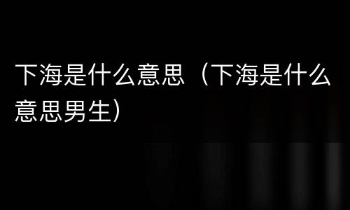 下海是什么意思（下海是什么意思男生）