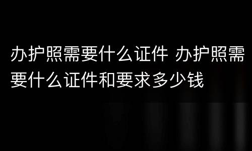 办护照需要什么证件 办护照需要什么证件和要求多少钱