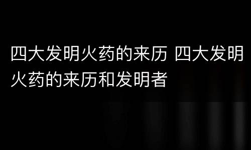四大发明火药的来历 四大发明火药的来历和发明者
