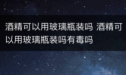 酒精可以用玻璃瓶装吗 酒精可以用玻璃瓶装吗有毒吗