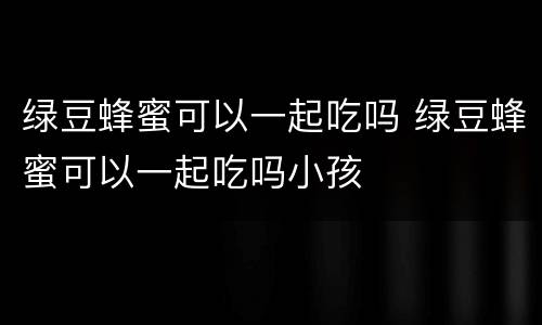 绿豆蜂蜜可以一起吃吗 绿豆蜂蜜可以一起吃吗小孩