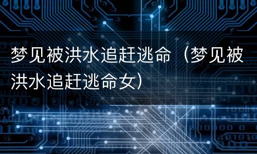 梦见被洪水追赶逃命（梦见被洪水追赶逃命女）