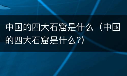 中国的四大石窟是什么（中国的四大石窟是什么?）