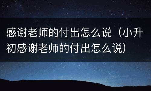 感谢老师的付出怎么说（小升初感谢老师的付出怎么说）