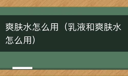 爽肤水怎么用（乳液和爽肤水怎么用）