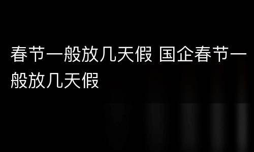 春节一般放几天假 国企春节一般放几天假